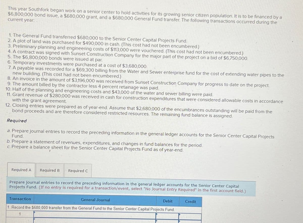 This year Southfork began work on a senior center to hold activities for its growing senior citizen population. It is to be financed by a
$6,800,000 bond issue, a $680,000 grant, and a $680,000 General Fund transfer. The following transactions occurred during the
current year:
1. The General Fund transferred $680,000 to the Senior Center Capital Projects Fund.
2. A plot of land was purchased for $490,000 in cash. (This cost had not been encumbered)
3. Preliminary planning and engineering costs of $113,000 were vouchered. (This cost had not been encumbered.)
4. A contract was signed with Sunset Construction Company for the major part of the project on a bid of $6,750,000.
5. The $6,800,000 bonds were issued at par.
6. Temporary investments were purchased at a cost of $3,680,000.
7. A payable was recorded for a $69,300 billing from the Water and Sewer enterprise fund for the cost of extending water pipes to the
new building. (This cost had not been encumbered.)
8. An invoice in the amount of $3,196,000 was received from Sunset Construction Company for progress to date on the project.
9. The amount billed by the contractor less 4 percent retainage was paid.
10. Half of the planning and engineering costs and $43,000 of the water and sewer billing were paid.
11. Grant revenue of $280,000 was received in cash for construction expenditures that were considered allowable costs in accordance
with the grant agreement.
12. Closing entries were prepared as of year-end. Assume that $2,680,000 of the encumbrances outstanding will be paid from the
bond proceeds and are therefore considered restricted resources. The remaining fund balance is assigned.
Required
a. Prepare journal entries to record the preceding information in the general ledger accounts for the Senior Center Capital Projects
Fund.
b. Prepare a statement of revenues, expenditures, and changes in fund balances for the period.
c. Prepare a balance sheet for the Senior Center Capital Projects Fund as of year-end.
Required A Required B
Required C
Prepare journal entries to record the preceding information in the general ledger accounts for the Senior Center Capital
Projects Fund. (If no entry is required for a transaction/event, select "No Journal Entry Required" in the first account field.)
Transaction
General Journal
Debit
Credit
1. Record the $680,000 transfer from the General Fund to the Senior Center Capital Projects Fund.
1