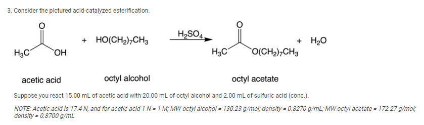 3. Consider the pictured acid-catalyzed esterification.
H2SO4.
+ H2O
`O(CH2)¬CH3
HO(CH2)¬CH3
H3C
`OH
H3C
acetic acid
octyl alcohol
octyl acetate
Suppose you react 15.00 mL of acetic acid with 20.00 mL of octyl alcohol and 2.00 mL of sulfuric acid (conc.).
NOTE: Acetic acid is 17.4 N, and for acetic acid 1 N = 1 M; MWw octyl alcohol = 130.23 g/mol; density = 0.8270 g/ml; MW octyl acetate = 172.27 g/mol;
density = 0.8700 g/mL
