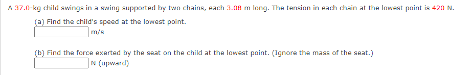 A 37.0-kg child swings in a swing supported by two chains, each 3.08 m long. The tension in each chain at the lowest point is 420 N.
(a) Find the child's speed at the lowest point.
|m/s
(b) Find the force exerted by the seat on the child at the lowest point. (Ignore the mass of the seat.)
|N (upward)
