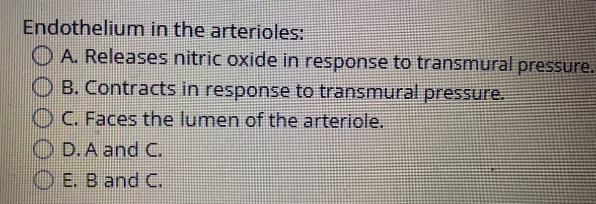 Endothelium in the arterioles:
O A. Releases nitric oxide in response to transmural
pressure.
O B. Contracts in response to transmural pressure.
OC. Faces the lumen of the arteriole.
O D. A and C.
O E. B and C.
