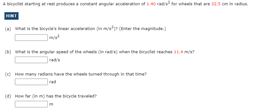 A bicyclist starting at rest produces a constant angular acceleration of 1.40 rad/s? for wheels that are 32.5 cm in radius.
HINT
(a) What is the bicycle's linear acceleration (in m/s?)? (Enter the magnitude.)
|m/s²
(b) What is the angular speed of the wheels (in rad/s) when the bicyclist reaches 11.4 m/s?
rad/s
(c) How many radians have the wheels turned through in that time?
rad
(d) How far (in m) has the bicycle traveled?
