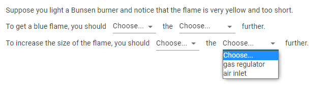 Suppose you light a Bunsen burner and notice that the flame is very yellow and too short.
To get a blue flame, you should Choose... - the Choose...
further.
To increase the size of the flame, you should Choose.
the Choose..
further.
Choose..
gas regulator
air inlet
