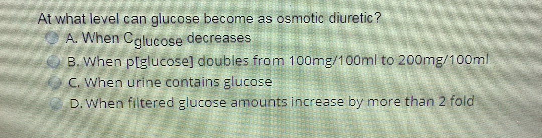 At what level can glucose become as osmotic diuretic?
A. When Cglucose decreases
B. When p[glucose] doubles from 100mg/100ml to 200mg/100ml
C. When urine contains glucose
D. When filtered glucose amounts increase by more than 2 fold
