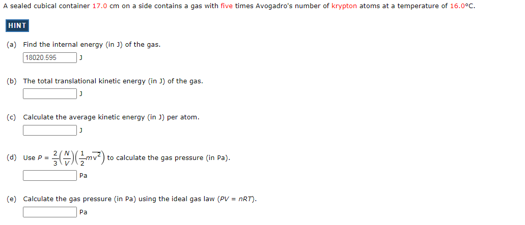 A sealed cubical container 17.0 cm on a side contains a gas with five times Avogadro's number of krypton atoms at a temperature of 16.0°c.
HINT
(a) Find the internal energy (in J) of the gas.
18020.595
(b) The total translational kinetic energy (in J) of the gas.
(c) Calculate the average kinetic energy (in J) per atom.
(d) Use P =
to calculate the gas pressure (in Pa).
Pa
(e) Calculate the gas pressure (in Pa) using the ideal gas law (PV = nRT).
Ра
