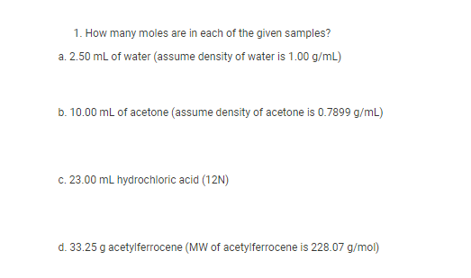 1. How many moles are in each of the given samples?
a. 2.50 ml of water (assume density of water is 1.00 g/mL)
b. 10.00 mL of acetone (assume density of acetone is 0.7899 g/mL)
c. 23.00 mL hydrochloric acid (12N)
d. 33.25 g acetylferrocene (MW of acetylferrocene is 228.07 g/mol)
