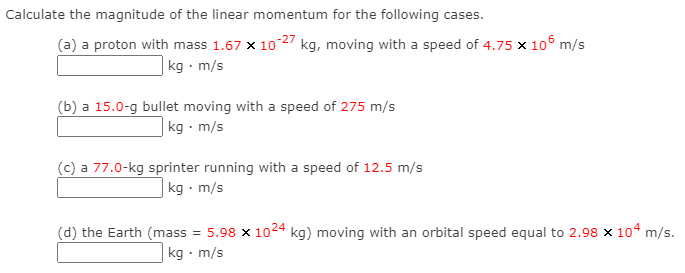 Calculate the magnitude of the linear momentum for the following cases.
(a) a proton with mass 1.67 x 10 27 kg, moving with a speed of 4.75 x 10o m/s
| kg · m/s
(b) a 15.0-g bullet moving with a speed of 275 m/s
|kg m/s
(c) a 77.0-kg sprinter running with a speed of 12.5 m/s
kg · m/s
(d) the Earth (mass = 5.98 x 1024 kg) moving with an orbital speed equal to 2.98 x 104 m/s.
kg · m/s
