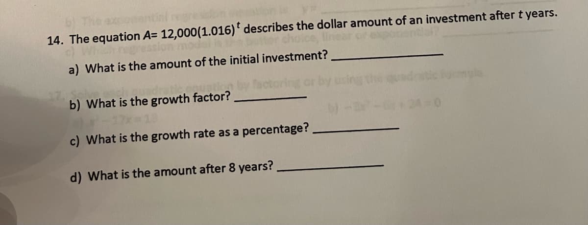 exponential regre
14. The equation A= 12,000 (1.016)* describes the dollar amount of an investment after t years.
Which regressi
a) What is the amount of the initial investment?
b) What is the growth factor?
a) *
c) What is the growth rate as a percentage?
d) What is the amount after 8 years?