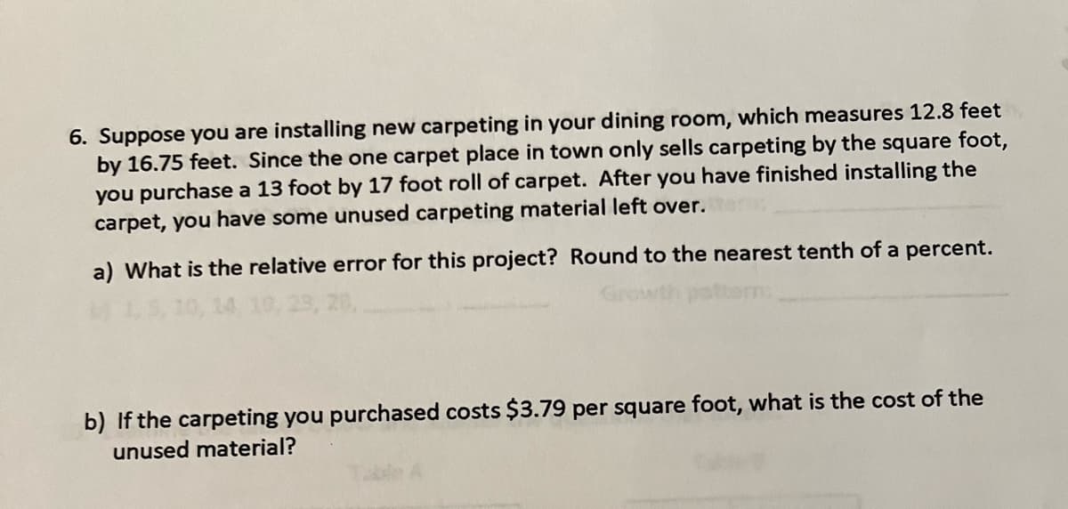 6. Suppose you are installing new carpeting in your dining room, which measures 12.8 feet
by 16.75 feet. Since the one carpet place in town only sells carpeting by the square foot,
you purchase a 13 foot by 17 foot roll of carpet. After you have finished installing the
carpet, you have some unused carpeting material left over.
a) What is the relative error for this project? Round to the nearest tenth of a percent.
clative a
b) If the carpeting you purchased costs $3.79 per square foot, what is the cost of the
unused material?