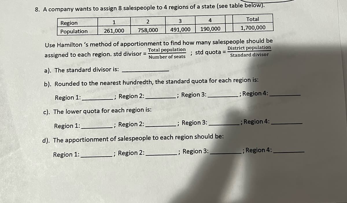 8. A company wants to assign 8 salespeople to 4 regions of a state (see table below).
Region
Population
1
261,000
2
758,000
3
491,000
4
190,000
Total
1,700,000
bla
Use Hamilton 's method of apportionment to find how many salespeople should be
assigned to each region. std divisor =
Total population
Number of seats; std quota =
District population
Standard divisor
a). The standard divisor is:
b). Rounded to the nearest hundredth, the standard quota for each region is:
Region 1:
; Region 2:
.; Region 3:
; Region 4:
c). The lower quota for each region is:
Region 1:
.; Region 2:
.; Region 3:
d). The apportionment
of salespeople to each region should be:
Region 1:
.; Region 2: _
.; Region 3:
.; Region 4:
; Region 4: