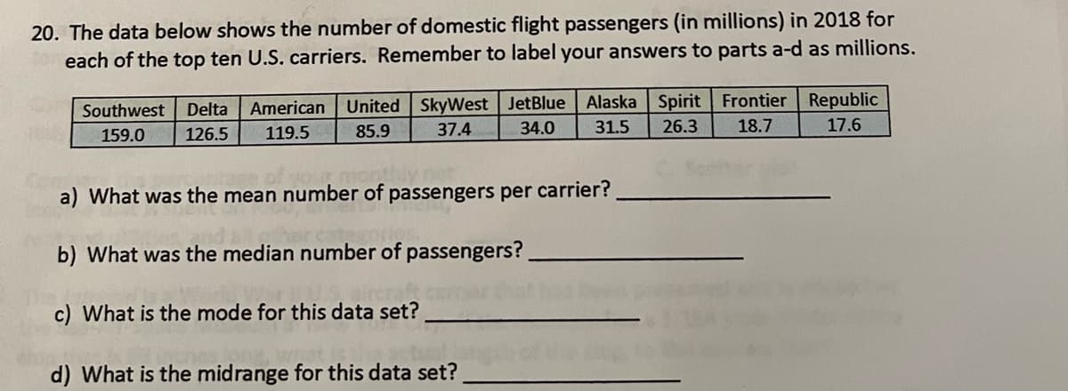 20. The data below shows the number of domestic flight passengers (in millions) in 2018 for
each of the top ten U.S. carriers. Remember to label your answers to parts a-d as millions.
Southwest Delta American United SkyWest JetBlue Alaska Spirit Frontier Republic
31.5 26.3 18.7
159.0
126.5 119.5
85.9
37.4
34.0
17.6
onthly not
a) What was the mean number of passengers per carrier?
b) What was the median number of passengers?
c) What is the mode for this data set?
d) What is the midrange for this data set?