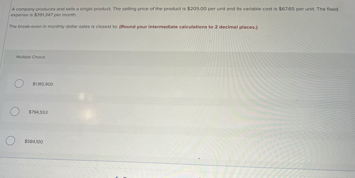 A company produces and sells a single product. The selling price of the product is $205.00 per unit and its variable cost is $67.65 per unit. The fixed
expense is $391,347 per month.
The break-even in monthly dollar sales is closest to: (Round your intermediate calculations to 2 decimal places.)
Multiple Choice
$1,185,900
$794,553
$584,100