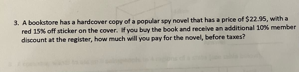 3. A bookstore has a hardcover copy of a popular spy novel that has a price of $22.95, with a
red 15% off sticker on the cover. If you buy the book and receive an additional 10% member
discount at the register, how much will you pay for the novel, before taxes?