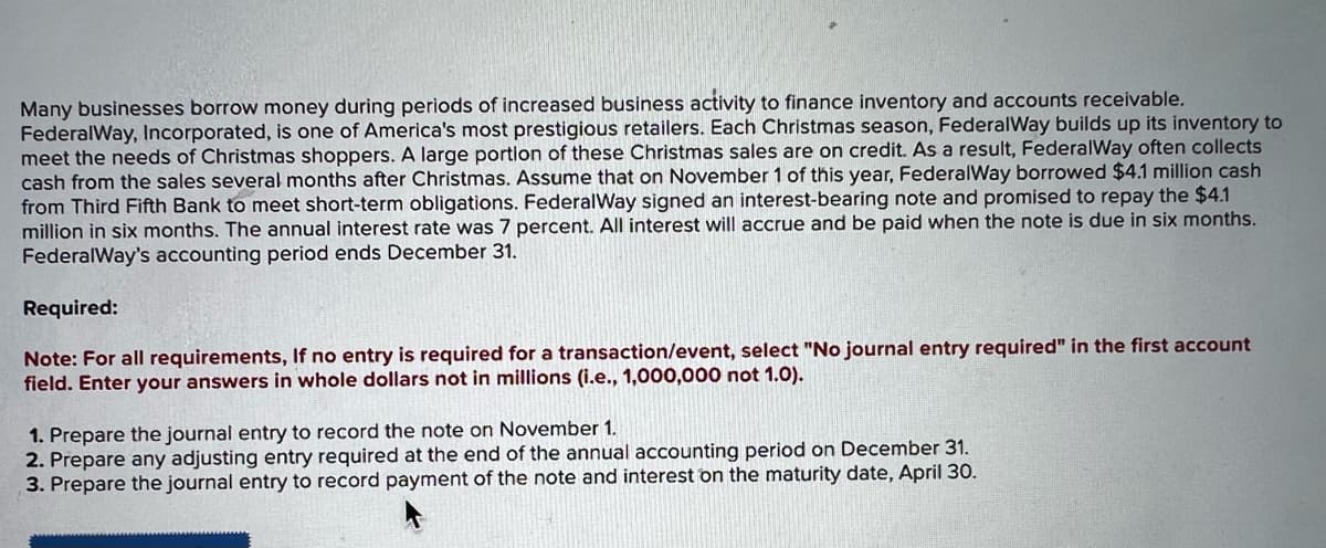 Many businesses borrow money during periods of increased business activity to finance inventory and accounts receivable.
FederalWay, Incorporated, is one of America's most prestigious retailers. Each Christmas season, FederalWay builds up its inventory to
meet the needs of Christmas shoppers. A large portion of these Christmas sales are on credit. As a result, FederalWay often collects
cash from the sales several months after Christmas. Assume that on November 1 of this year, FederalWay borrowed $4.1 million cash
from Third Fifth Bank to meet short-term obligations. FederalWay signed an interest-bearing note and promised to repay the $4.1
million in six months. The annual interest rate was 7 percent. All interest will accrue and be paid when the note is due in six months.
FederalWay's accounting period ends December 31.
Required:
Note: For all requirements, If no entry is required for a transaction/event, select "No journal entry required" in the first account
field. Enter your answers in whole dollars not in millions (i.e., 1,000,000 not 1.0).
1. Prepare the journal entry to record the note on November 1.
2. Prepare any adjusting entry required at the end of the annual accounting period on December 31.
3. Prepare the journal entry to record payment of the note and interest on the maturity date, April 30.