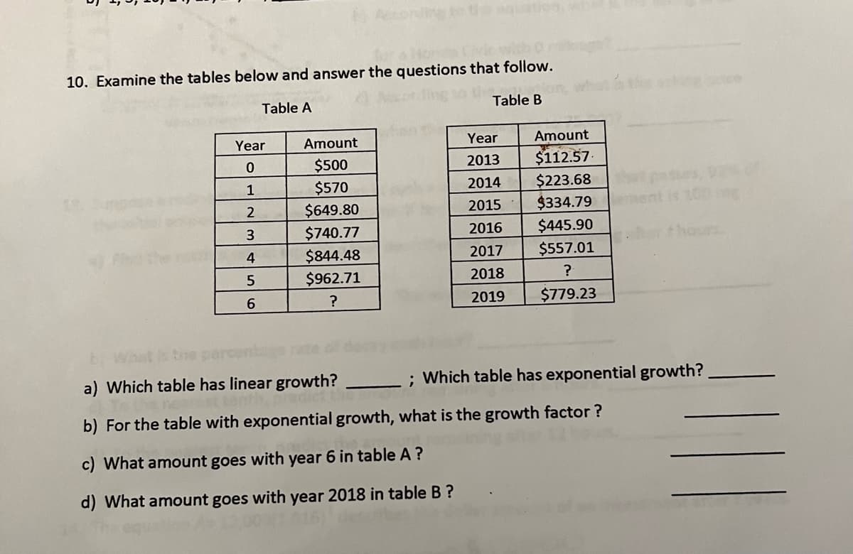 for a Hond
10. Examine the tables below and answer the questions that follow.
Table A
Table B
Year
0
1
2
3
4
5
6
Amount
$500
$570
$649.80
$740.77
$844.48
$962.71
?
Year
2013
2014
2015
2016
2017
2018
2019
Amount
$112.57.
$223.68
$334.79
$445.90
$557.01
?
$779.23
bi Wh
a) Which table has linear growth?
b) For the table with exponential growth, what is the growth factor?
c) What amount goes with year 6 in table A ?
d) What amount goes with year 2018 in table B?
hours
; Which table has exponential growth?