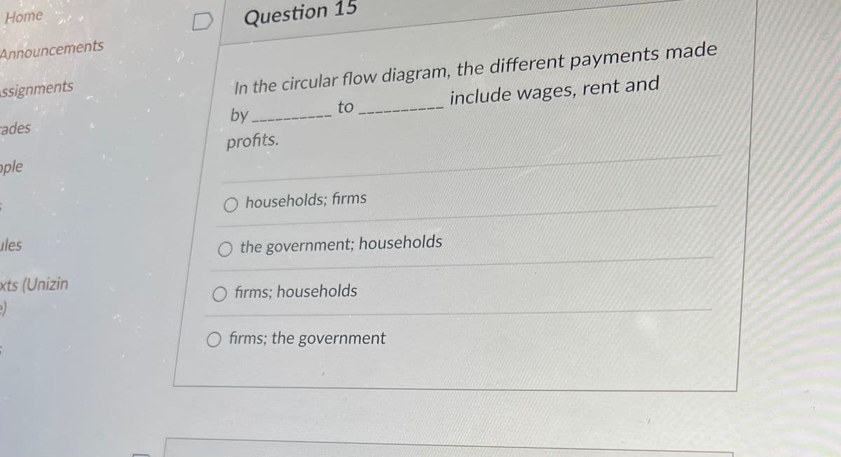 Home
Announcements
Assignments
ades
ople
ules
exts (Unizin
e)
Question 15
In the circular flow diagram, the different payments made
by
to
include wages, rent and
profits.
households; firms
O the government; households
O firms; households
O firms; the government