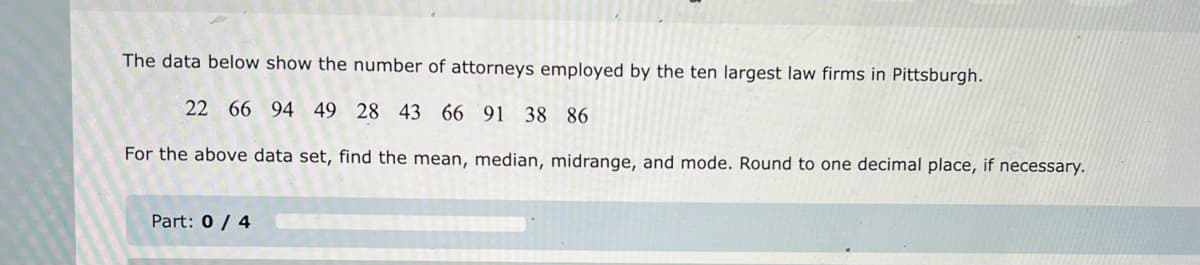 The data below show the number of attorneys employed by the ten largest law firms in Pittsburgh.
22 66 94 49 28 43 66 91 38 86
For the above data set, find the mean, median, midrange, and mode. Round to one decimal place, if necessary.
Part: 0/4