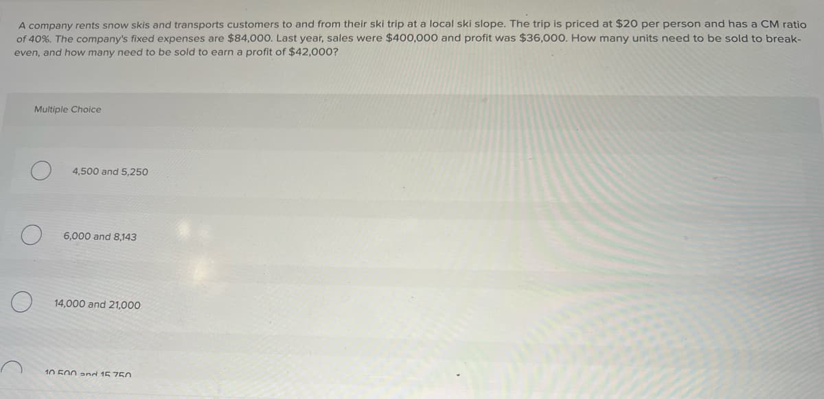 A company rents snow skis and transports customers to and from their ski trip at a local ski slope. The trip is priced at $20 per person and has a CM ratio
of 40%. The company's fixed expenses are $84,000. Last year, sales were $400,000 and profit was $36,000. How many units need to be sold to break-
even, and how many need to be sold to earn a profit of $42,000?
Multiple Choice
4,500 and 5,250
6,000 and 8,143
14,000 and 21,000
10 500 and 15 750