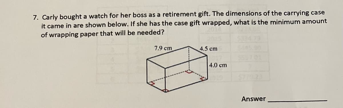 7. Carly bought a watch for her boss as a retirement gift. The dimensions of the carrying case
it came in are shown below. If she has the case gift wrapped, what is the minimum amount
of wrapping paper that will be needed?
7.9 cm
4.5 cm
4.0 cm
5701
79.23
Answer