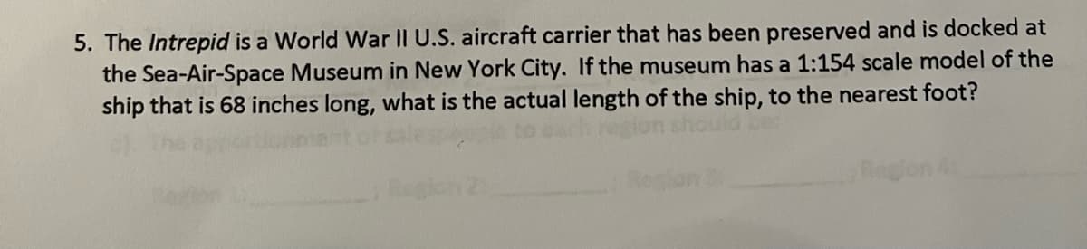 5. The Intrepid is a World War II U.S. aircraft carrier that has been preserved and is docked at
the Sea-Air-Space Museum in New York City. If the museum has a 1:154 scale model of the
ship that is 68 inches long, what is the actual length of the ship, to the nearest foot?
Reg