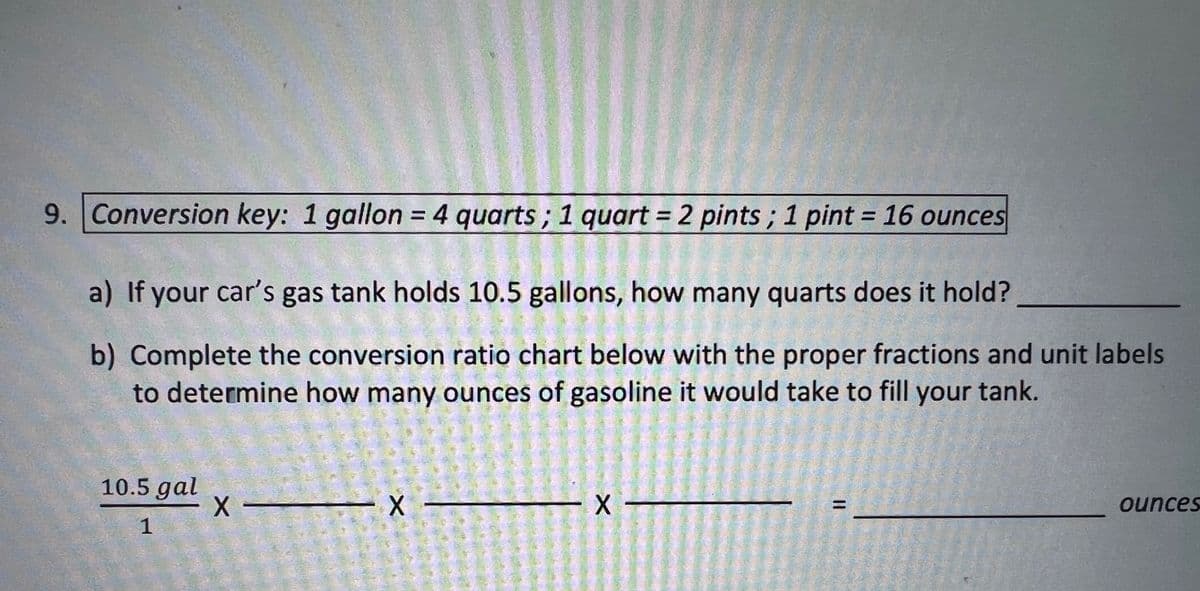 9. Conversion key: 1 gallon = 4 quarts; 1 quart = 2 pints; 1 pint = 16 ounces
a) If your car's gas tank holds 10.5 gallons, how many quarts does it hold?
b) Complete the conversion ratio chart below with the proper fractions and unit labels
to determine how many ounces of gasoline it would take to fill your tank.
10.5 gal
1
X-
- X
- X-
11
ounces