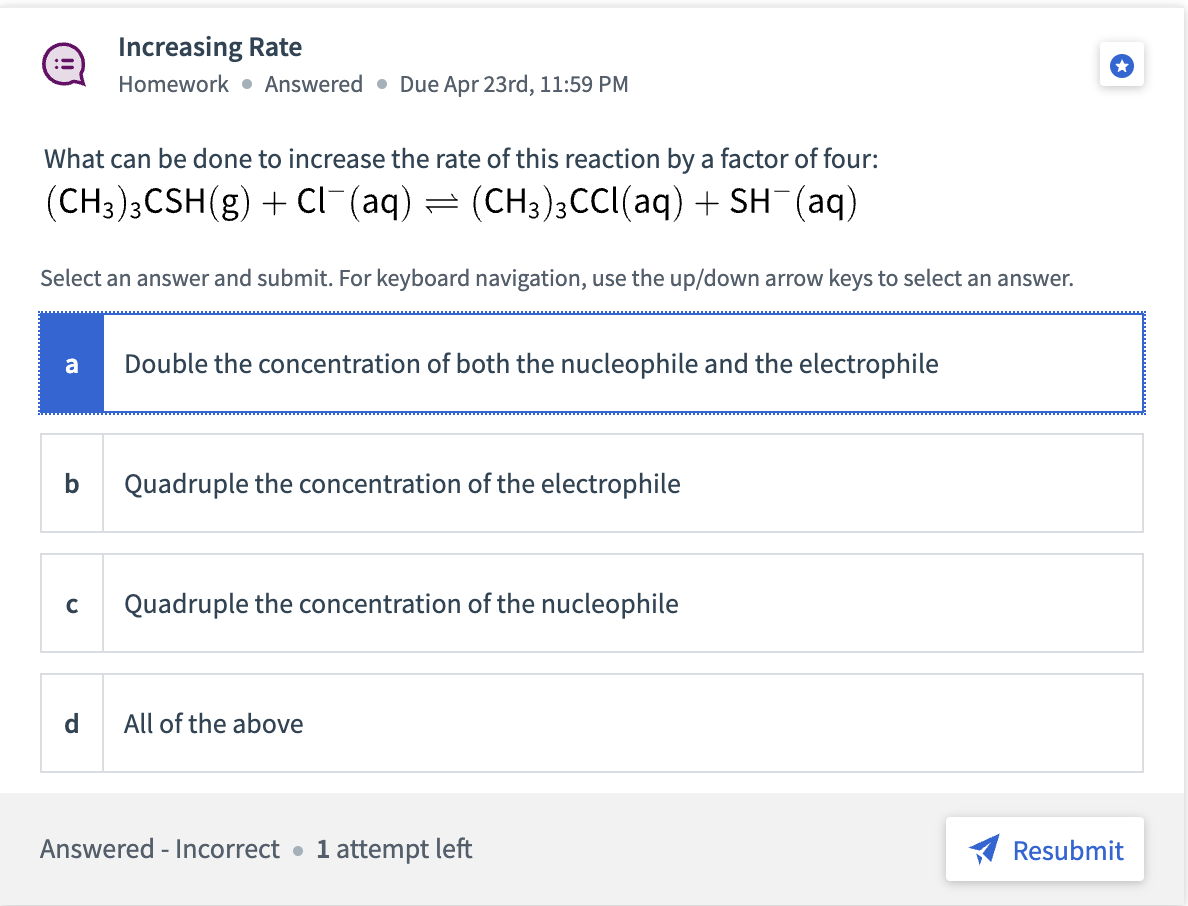 What can be done to increase the rate of this reaction by a factor of four:
(CH3)3CSH(g) + Cl¯(aq) = (CH3)3CCl(aq) + SH¯(aq)
Select an answer and submit. For keyboard navigation, use the up/down arrow keys to select an answer.
Increasing Rate
Homework Answered Due Apr 23rd, 11:59 PM
a Double the concentration of both the nucleophile and the electrophile
b
C
d
Quadruple the concentration of the electrophile
Quadruple the concentration of the nucleophile
All of the above
Answered - Incorrect 1 attempt left
Resubmit