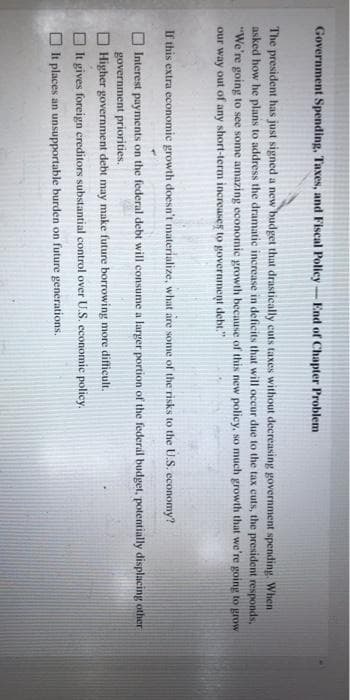Government Spending, Taxes, and Fiscal Policy-End of Chapter Problem
The president has just signed a new budget that drastically cuts taxes without decreasing government spending. When
asked how he plans to address the dramatic increase in deficits that will occur due to the tax cuts, the president responds,
"We're going to see some amazing economic growth because of this new policy, so much growth that we're going to grow
our way out of any short-term increases to government debt."
If this extra economic growth doesn't materialize, what are some of the risks to the U.S. economy?
Interest payments on the federal debt will consume a larger portion of the federal budget, potentially displacing other
government priorities.
Higher government debt may make future borrowing more difficult.
It gives foreign creditors substantial control over U.S. economic policy.
It places an unsupportable burden on future generations.