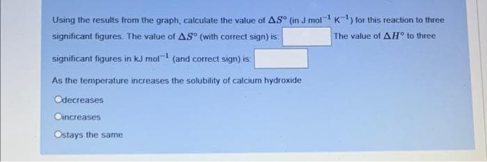 Using the results from the graph, calculate the value of AS° (in J mol¹K¹) for this reaction to three
significant figures. The value of AS (with correct sign) is
The value of AH° to three
significant figures in kJ mol-¹ (and correct sign) is:
As the temperature increases the solubility of calcium hydroxide
Odecreases
Oincreases
Ostays the same