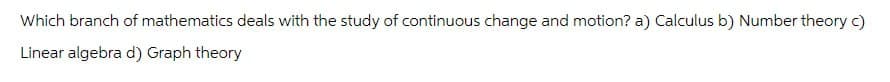 Which branch of mathematics deals with the study of continuous change and motion? a) Calculus b) Number theory c)
Linear algebra d) Graph theory
