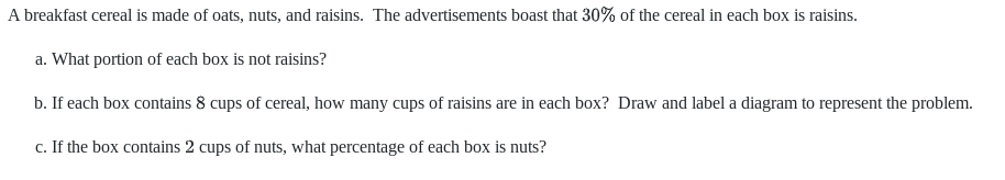 A breakfast cereal is made of oats, nuts, and raisins. The advertisements boast that 30% of the cereal in each box is raisins.
a. What portion of each box is not raisins?
b. If each box contains 8 cups of cereal, how many cups of raisins are in each box? Draw and label a diagram to represent the problem.
c. If the box contains 2 cups of nuts, what percentage of each box is nuts?