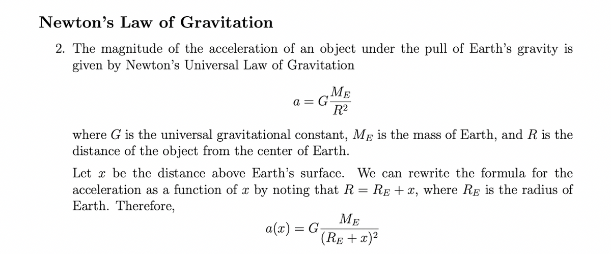 Newton's Law of Gravitation
2. The magnitude of the acceleration of an object under the pull of Earth's gravity is
given by Newton's Universal Law of Gravitation
a = G
ME
R²
where G is the universal gravitational constant, Me is the mass of Earth, and R is the
distance of the object from the center of Earth.
Let x be the distance above Earth's surface. We can rewrite the formula for the
acceleration as a function of x by noting that R = RẺ + x, where RE is the radius of
Earth. Therefore,
a(x) = G₂
ME
(RE + x)²