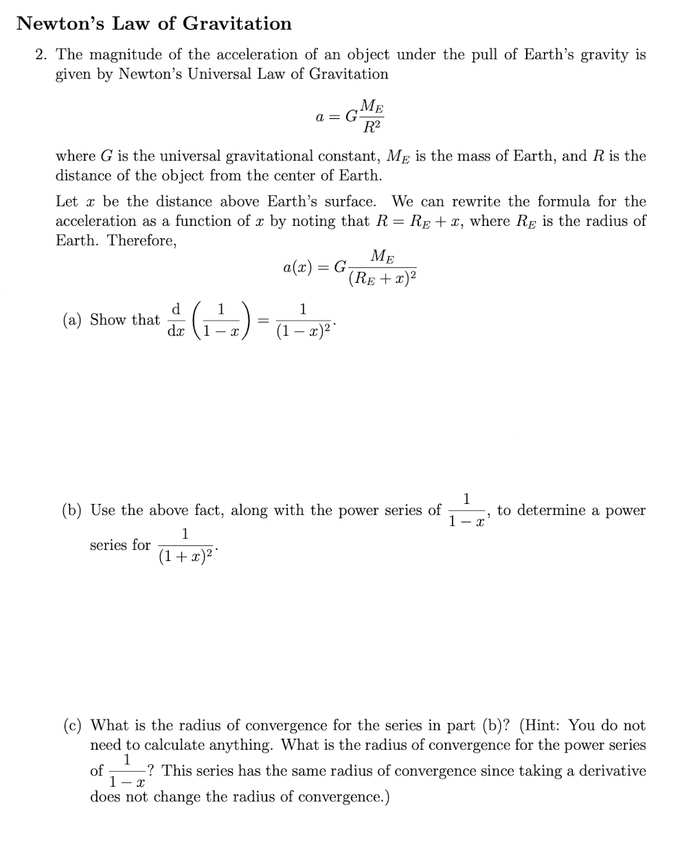 Newton's Law of Gravitation
2. The magnitude of the acceleration of an object under the pull of Earth's gravity is
given by Newton's Universal Law of Gravitation
МЕ
a = G
R?
where G is the universal gravitational constant, ME is the mass of Earth, and R is the
distance of the object from the center of Earth.
Let x be the distance above Earth's surface. We can rewrite the formula for the
acceleration as a function of x by noting that R = Rp + x, where Rp is the radius of
Earth. Therefore,
МЕ
a(x) = G-
(RE + x)2
d.
(a) Show that
dx
1
1
(1 – x)*
- x.
(b) Use the above fact, along with the power series of
1
to determine a power
1- x
1
series for
(1+x)²*
(c) What is the radius of convergence for the series in part (b)? (Hint: You do not
need to calculate anything. What is the radius of convergence for the power series
of
1
does not change the radius of convergence.)
-? This series has the same radius of convergence since taking a derivative
