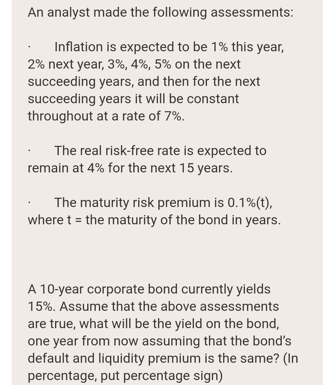 An analyst made the following assessments:
Inflation is expected to be 1% this year,
2% next year, 3%, 4%, 5% on the next
succeeding years, and then for the next
succeeding years it will be constant
throughout at a rate of 7%.
The real risk-free rate is expected to
remain at 4% for the next 15 years.
The maturity risk premium is 0.1%(t),
where t = the maturity of the bond in years.
A 10-year corporate bond currently yields
15%. Assume that the above assessments
are true, what will be the yield on the bond,
one year from now assuming that the bond's
default and liquidity premium is the same? (In
percentage, put percentage sign)
