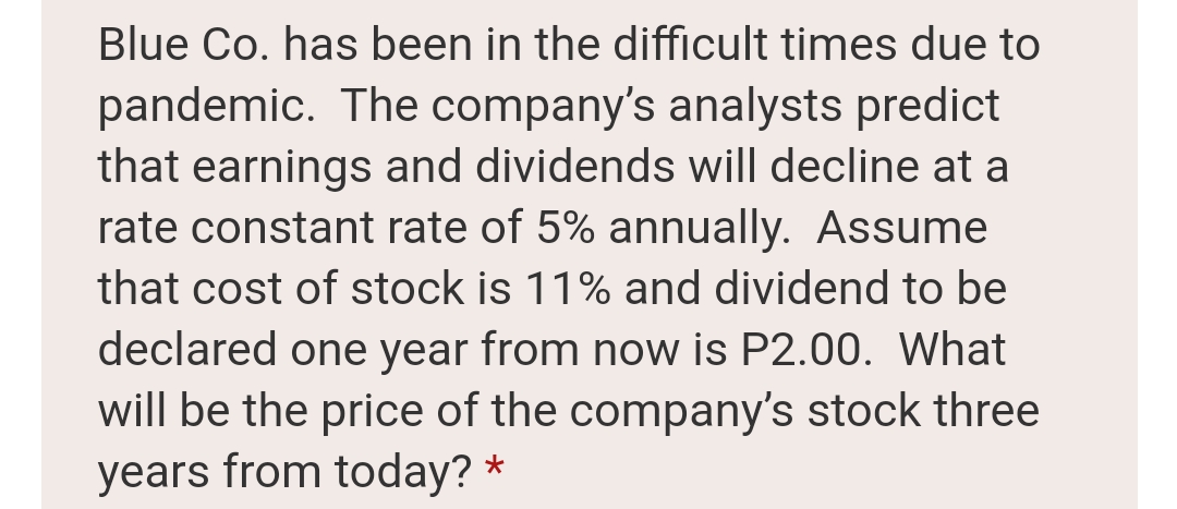 Blue Co. has been in the difficult times due to
pandemic. The company's analysts predict
that earnings and dividends will decline at a
rate constant rate of 5% annually. Assume
that cost of stock is 11% and dividend to be
declared one year from now is P2.00. What
will be the price of the company's stock three
years from today? *
