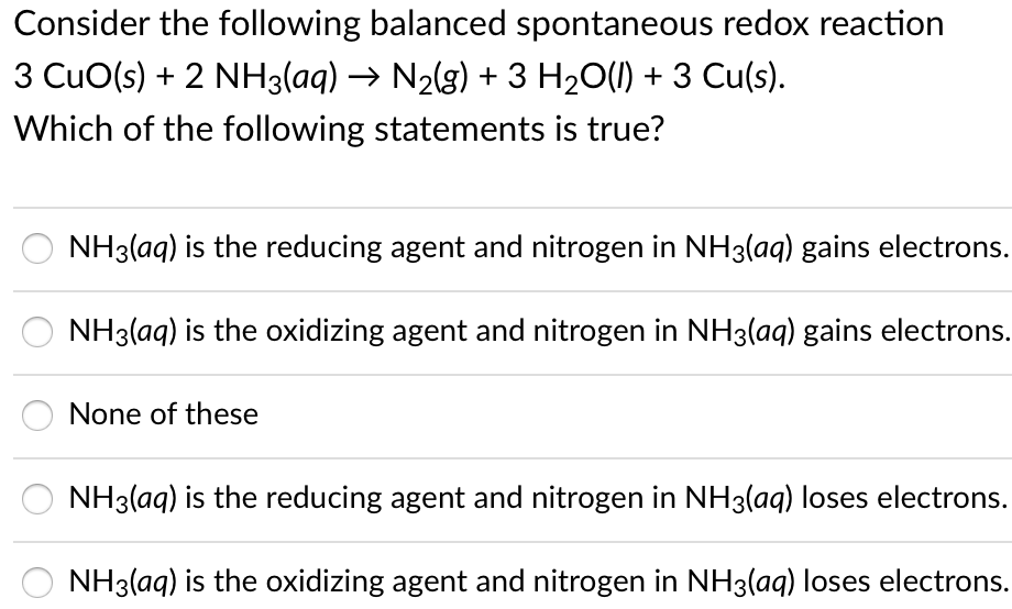 Consider the following balanced spontaneous redox reaction
3 CuO(s) + 2 NH3(aq) → N2(g) + 3 H20(1) + 3 Cu(s).
Which of the following statements is true?
NH3(aq) is the reducing agent and nitrogen in NH3(aq) gains electrons.
NH3(aq) is the oxidizing agent and nitrogen in NH3(aq) gains electrons.
None of these
NH3(aq) is the reducing agent and nitrogen in NH3(aq) loses electrons.
NH3(aq) is the oxidizing agent and nitrogen in NH3(aq) loses electrons.
