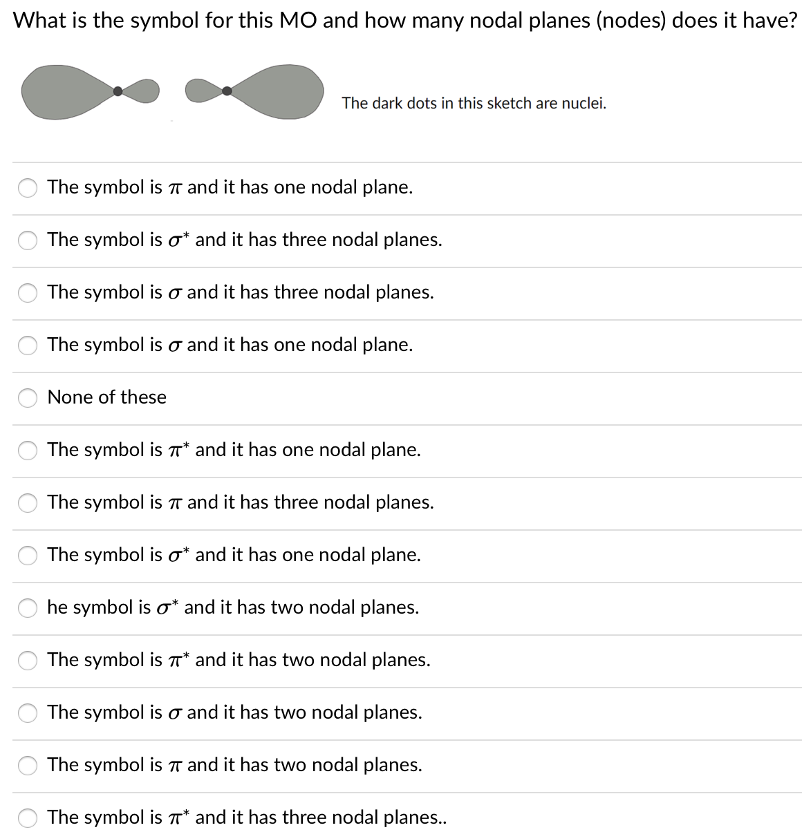 What is the symbol for this MO and how many nodal planes (nodes) does it have?
The dark dots in this sketch are nuclei.
The symbol is T and it has one nodal plane.
The symbol is o* and it has three nodal planes.
The symbol is o and it has three nodal planes.
The symbol is o and it has one nodal plane.
None of these
The symbol is T* and it has one nodal plane.
The symbol is T and it has three nodal planes.
The symbol is o* and it has one nodal plane.
he symbol is o* and it has two nodal planes.
The symbol is T* and it has two nodal planes.
The symbol is o and it has two nodal planes.
The symbol is T and it has two nodal planes.
The symbol is T* and it has three nodal planes..
