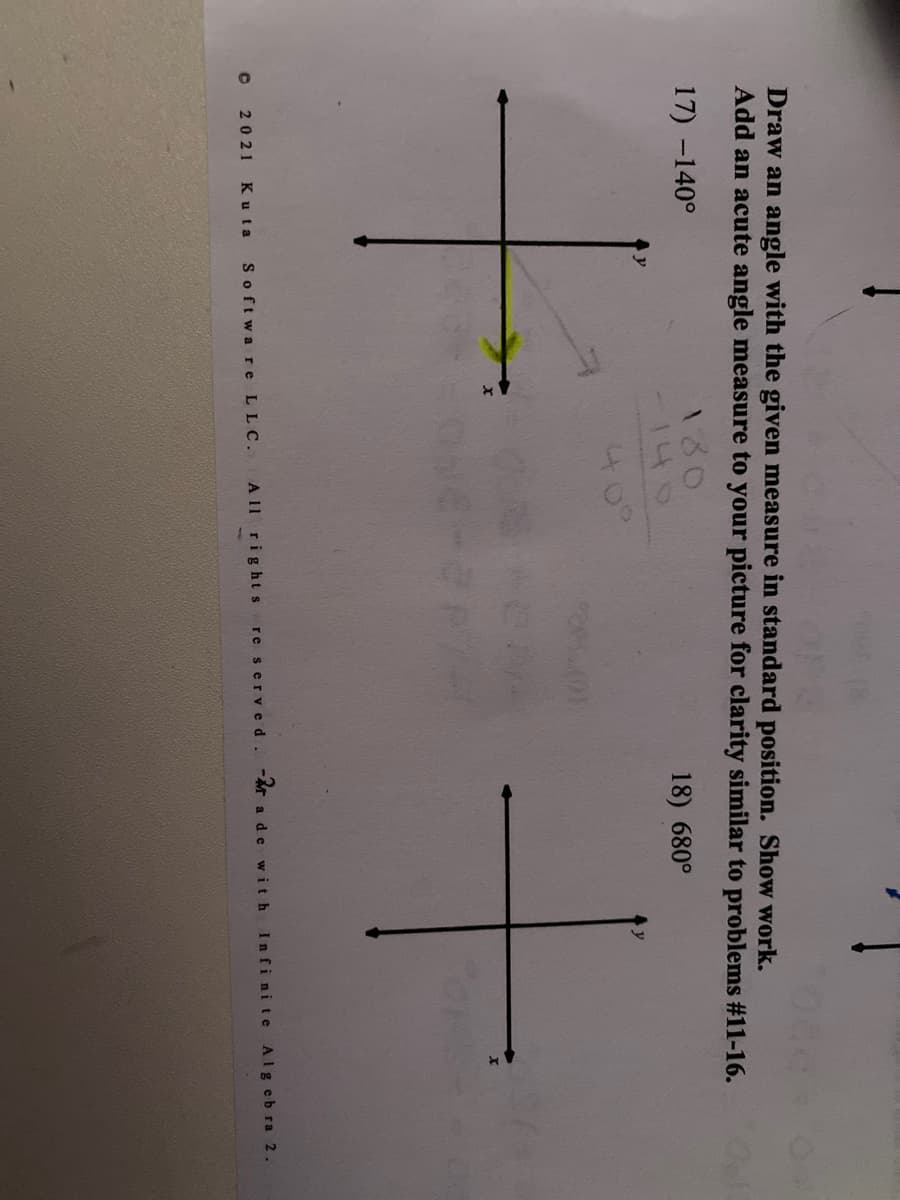 Draw an angle with the given measure in standard position. Show work.
Add an acute angle measure to your picture for clarity similar to problems #11-16.
180
140
17) -140°
18) 680°
40°
2021 Ku ta
Softwa re LLC.
A 11 rights
re served. - ade with
Infinite Algebra 2.
