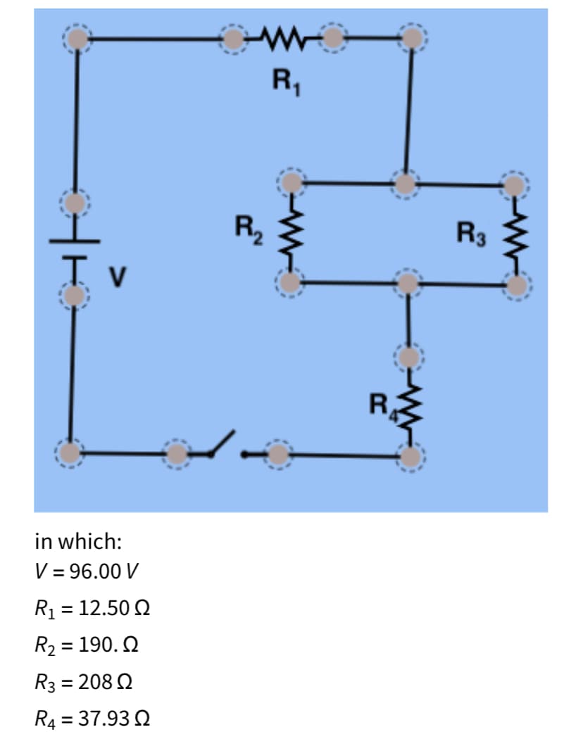 R,
R,
R3
I v
R
in which:
V = 96.00 V
R1 = 12.50 2
%3D
R2 = 190. Q
R3 = 208 Q
R4 = 37.93 2
%3D
