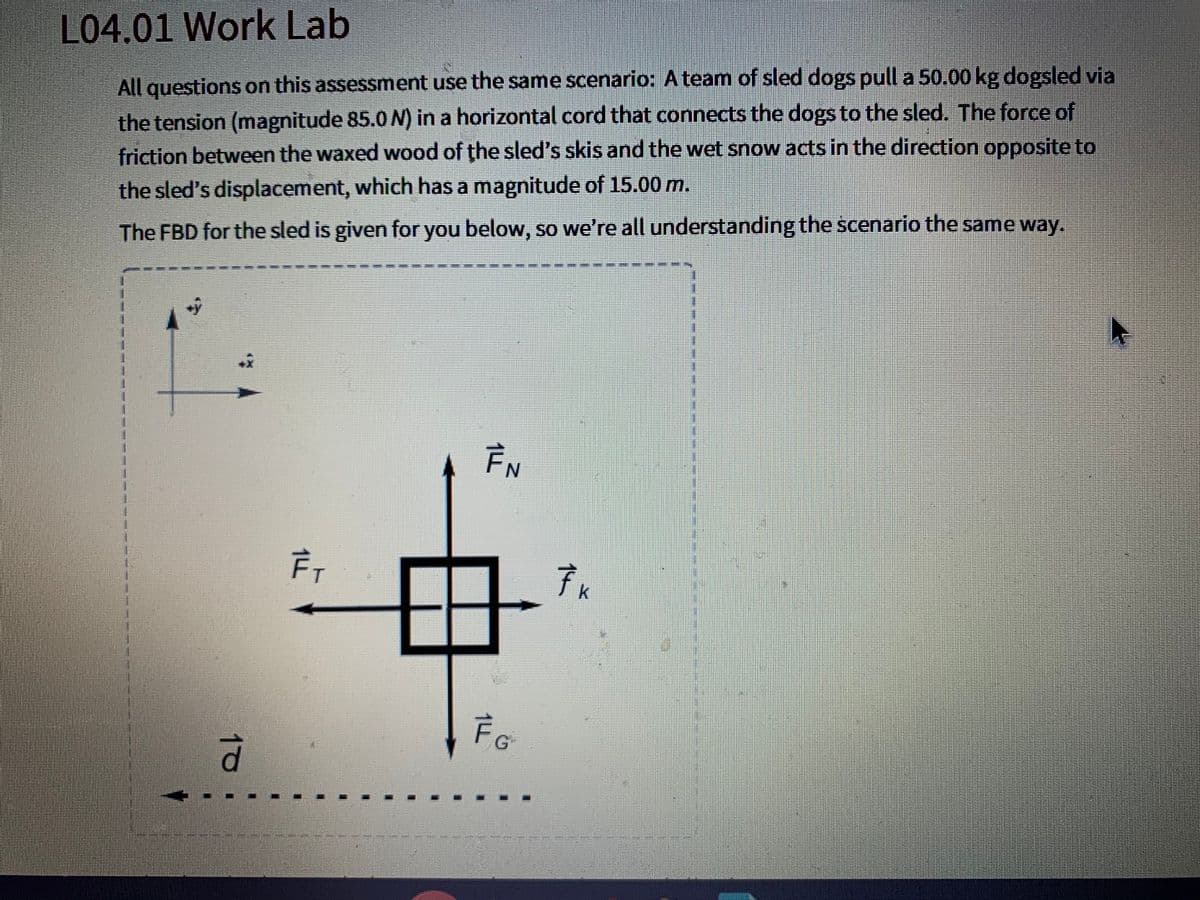 L04.01 Work Lab
All questions on this assessment use the same scenario: A team of sled dogs pull a 50.00 kg dogsled via
the tension (magnitude 85.0 N) in a horizontal cord that connects the dogs to the sled. The force of
friction between the waxed wood of the sled's skis and the wet snow acts in the direction opposite to
the sled's displacement, which has a magnitude of 15.00 m.
The FBD for the sled is given for you below, so we're all understanding the scenario the same way.
1.
EN
7x
k.
FG
10
