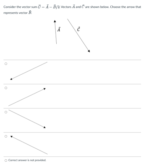 Consider the vector sum Č = Ả – B/2. Vectors Ã and Č are shown below. Choose the arrow that
represents vector B.
O Correct answer is not provided.
