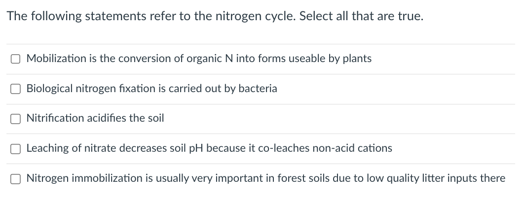 The following statements refer to the nitrogen cycle. Select all that are true.
O Mobilization is the conversion of organic N into forms useable by plants
Biological nitrogen fixation is carried out by bacteria
Nitrification acidifies the soil
Leaching of nitrate decreases soil pH because it co-leaches non-acid cations
Nitrogen immobilization is usually very important in forest soils due to low quality litter inputs there