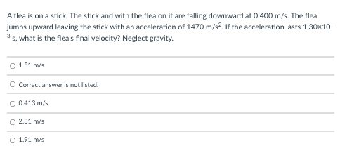 A flea is on a stick. The stick and with the flea on it are falling downward at 0.400 m/s. The flea
jumps upward leaving the stick with an acceleration of 1470 m/s?. If the acceleration lasts 1.30x10-
3 s, what is the flea's final velocity? Neglect gravity.
O 1.51 m/s
O Correct answer is not listed.
O 0.413 m/s
O 2.31 m/s
O 1.91 m/s
