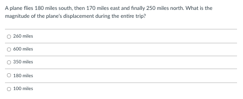 A plane flies 180 miles south, then 170 miles east and finally 250 miles north. What is the
magnitude of the plane's displacement during the entire trip?
O 260 miles
O 600 miles
O 350 miles
O 180 miles
O 100 miles
