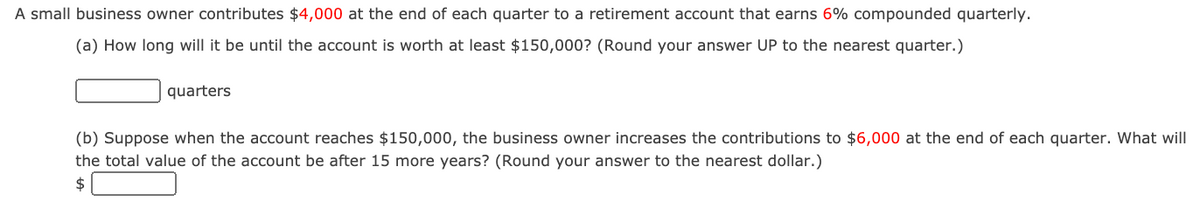 A small business owner contributes $4,000 at the end of each quarter to a retirement account that earns 6% compounded quarterly.
(a) How long will it be until the account is worth at least $150,000? (Round your answer UP to the nearest quarter.)
quarters
(b) Suppose when the account reaches $150,000, the business owner increases the contributions to $6,000 at the end of each quarter. What will
the total value of the account be after 15 more years? (Round your answer to the nearest dollar.)
$
