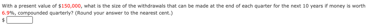 With a present value of $150,000, what is the size of the withdrawals that can be made at the end of each quarter for the next 10 years if money is worth
6.9%, compounded quarterly? (Round your answer to the nearest cent.)
2$
