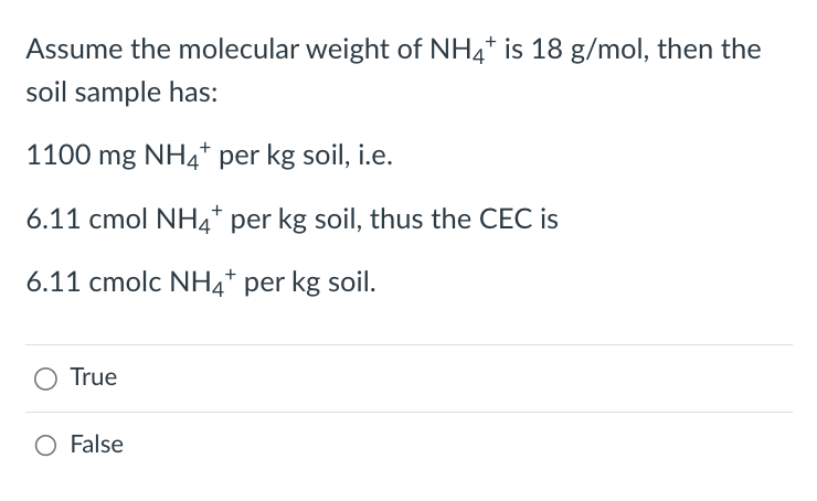 Assume the molecular weight of NH4* is 18 g/mol, then the
soil sample has:
1100 mg NH4+ per kg soil, i.e.
6.11 cmol NH4+ per kg soil, thus the CEC is
6.11 cmolc NH4+ per kg soil.
True
O False