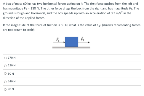 A box of mass 60 kg has two horizontal forces acting on it. The first force pushes from the left and
has magnitude F1 = 130 N. The other force drags the box from the right and has magnitude F2. The
ground is rough and horizontal, and the box speeds up with an acceleration of 3.7 m/s? in the
direction of the applied forces.
If the magnitude of the force of friction is 50 N, what is the value of F2? (Arrows representing forces
are not drawn to scale).
O 170 N
O 220 N
O 80 N
O 140 N
O 90 N
