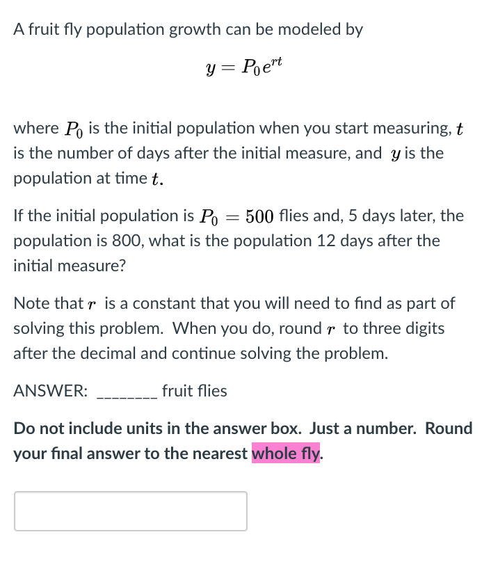 A fruit fly population growth can be modeled by
y = Poert
where Po is the initial population when you start measuring, t
is the number of days after the initial measure, and y is the
population at time t.
If the initial population is Po = 500 flies and, 5 days later, the
population is 800, what is the population 12 days after the
initial measure?
Note that r is a constant that you will need to find as part of
solving this problem. When you do, round r to three digits
after the decimal and continue solving the problem.
ANSWER:
fruit flies
Do not include units in the answer box. Just a number. Round
your final answer to the nearest whole fly.
