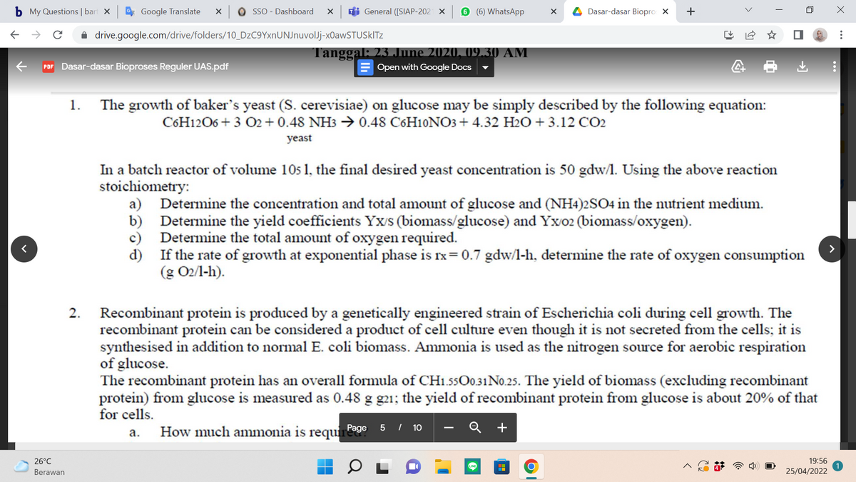 b My Questions | bart X
* Google Translate
O SSO - Dashboard
Ti General ([SIAP-202 X
6 (6) WhatsApp
A Dasar-dasar Biopro X
->
A drive.google.com/drive/folders/10_DzC9YxnUNJnuvolJj-xOawSTUSklTz
Tanggal: 23 June 2020, 09.30 AM
Open with Google Docs
PDF Dasar-dasar Bioproses Reguler UAS.pdf
1.
The growth of baker's yeast (S. cerevisiae) on glucose may be simply described by the following equation:
C6H1206 + 3 O2+ 0.48 NH3 → 0.48 C6H10NO3 + 4.32 H2O + 3.12 CO2
yeast
In a batch reactor of volume 10s 1, the final desired yeast concentration is 50 gdw/l. Using the above reaction
stoichiometry:
a) Determine the concentration and total amount of glucose and (NH4)2SO4 in the nutrient medium.
b) Determine the yield coefficients Yx/s (biomass/glucose) and Yxo2 (biomass/oxygen).
c) Determine the total amount of oxygen required.
d) If the rate of growth at exponential phase is rx= 0.7 gdw/l-h, determine the rate of oxygen consumption
(g O2/l-h).
Recombinant protein is produced by a genetically engineered strain of Escherichia coli during cell growth. The
recombinant protein can be considered a product of cell culture even though it is not secreted from the cells; it is
synthesised in addition to normal E. coli biomass. Ammonia is used as the nitrogen source for aerobic respiration
of glucose.
The recombinant protein has an overall formula of CH1.55O0.31NO.25. The yield of biomass (excluding recombinant
protein) from glucose is measured as 0.48 g g21; the yield of recombinant protein from glucose is about 20% of that
for cells.
2.
How much ammonia is requires
Q +
Page 5 / 10
а.
26°C
19:56
LINE
Berawan
25/04/2022
+
