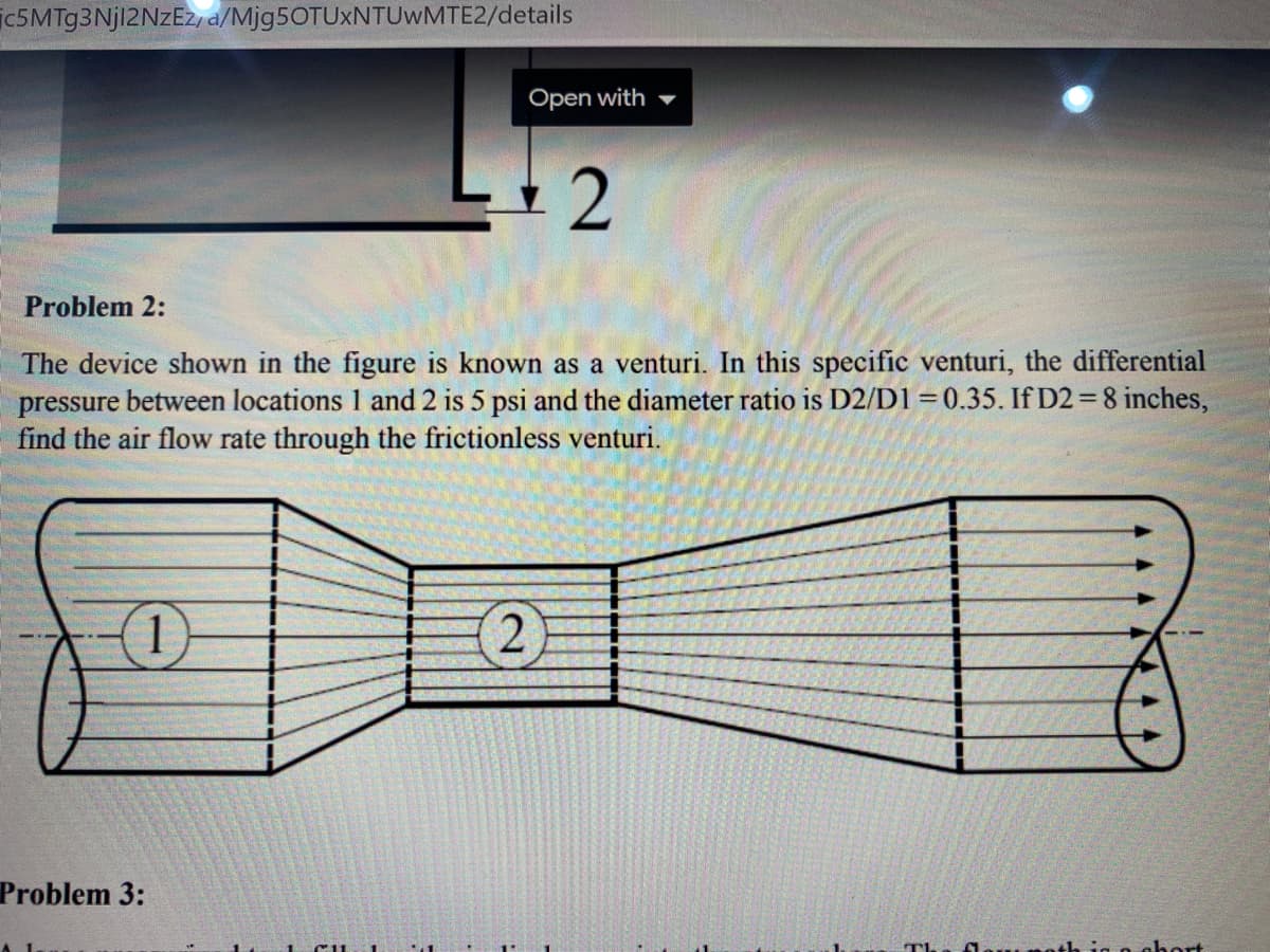 ic5MTg3Njl2NzEzy a/Mjg5OTUxNTUWMTE2/details
Open with
Problem 2:
The device shown in the figure is known as a venturi. In this specific venturi, the differential
pressure between locations 1 and 2 is 5 psi and the diameter ratio is D2/D1=0.35. If D2 = 8 inches,
find the air flow rate through the frictionless venturi.
(1)
Problem 3:
