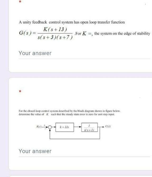 A unity feedback control system has open loop transfer function
K(s + 13)
G(s) =
For K =, the system on the edge of stability
s(s+ 3)(s+7)
Your answer
For the closed-loop control system described by thie block diagsam shown in figure belew.
determine the value of K such that the steady state emor is zero for unit step input.
k + Ils
st s+1)
Your answer
